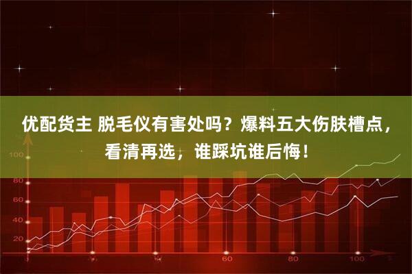 优配货主 脱毛仪有害处吗？爆料五大伤肤槽点，看清再选，谁踩坑谁后悔！