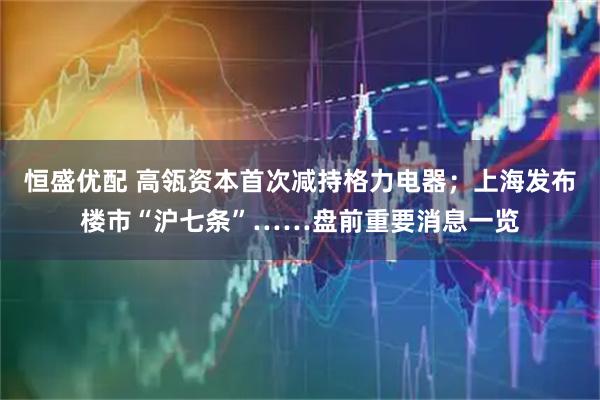 恒盛优配 高瓴资本首次减持格力电器；上海发布楼市“沪七条”……盘前重要消息一览