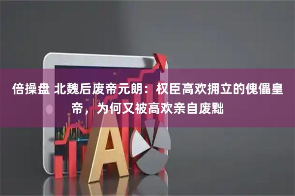 倍操盘 北魏后废帝元朗：权臣高欢拥立的傀儡皇帝，为何又被高欢亲自废黜