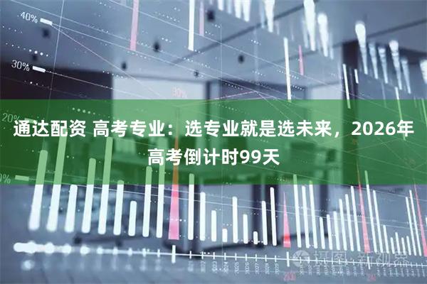 通达配资 高考专业：选专业就是选未来，2026年高考倒计时99天