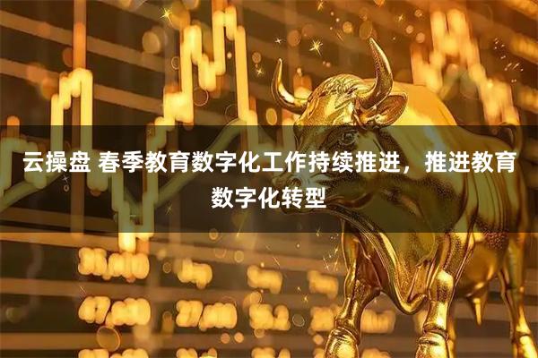 云操盘 春季教育数字化工作持续推进，推进教育数字化转型