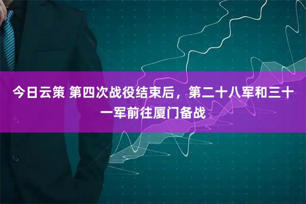 今日云策 第四次战役结束后，第二十八军和三十一军前往厦门备战