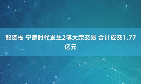 配资栈 宁德时代发生2笔大宗交易 合计成交1.77亿元