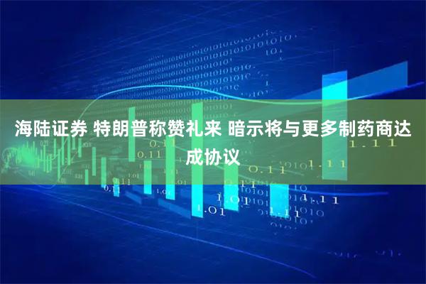 海陆证券 特朗普称赞礼来 暗示将与更多制药商达成协议