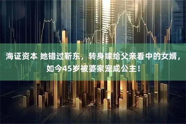 海证资本 她错过靳东，转身嫁给父亲看中的女婿，如今45岁被婆家宠成公主！