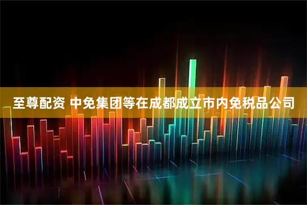 至尊配资 中免集团等在成都成立市内免税品公司