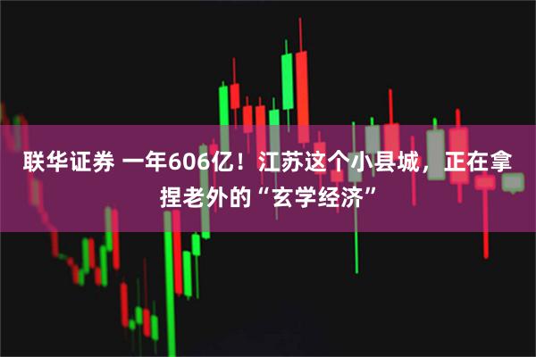 联华证券 一年606亿！江苏这个小县城，正在拿捏老外的“玄学经济”