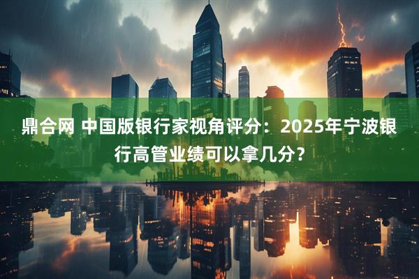 鼎合网 中国版银行家视角评分：2025年宁波银行高管业绩可以拿几分？