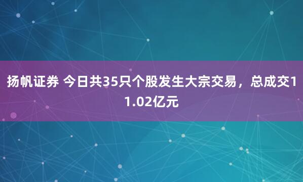 扬帆证券 今日共35只个股发生大宗交易，总成交11.02亿元