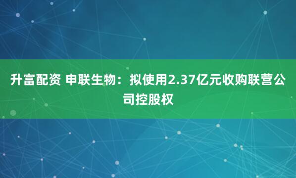 升富配资 申联生物：拟使用2.37亿元收购联营公司控股权