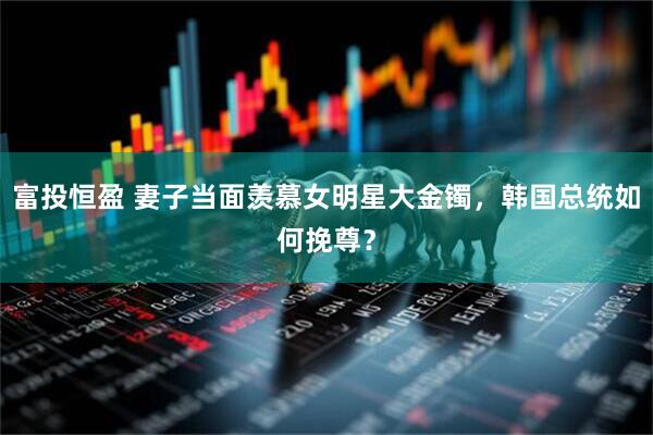 富投恒盈 妻子当面羡慕女明星大金镯,韩国总统如何挽尊?