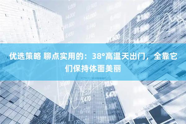 优选策略 聊点实用的：38°高温天出门，全靠它们保持体面美丽